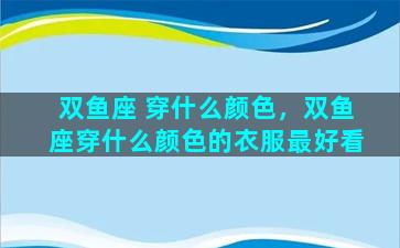 双鱼座 穿什么颜色，双鱼座穿什么颜色的衣服最好看